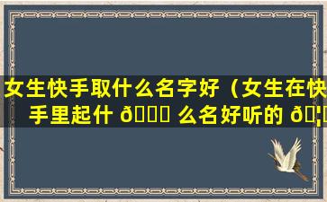 女生快手取什么名字好（女生在快手里起什 🐕 么名好听的 🦋 名字）